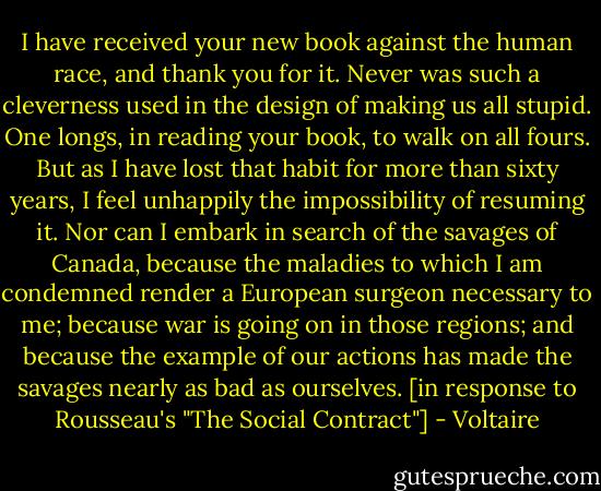 I have received your new book against the human race, and thank you for it. Never was such a cleverness used in the design of making us all stupid. One longs, in reading your book, to walk on all fours. But as I have lost that habit for more than sixty years, I feel unhappily the impossibility of resuming it. Nor can I embark in search of the savages of Canada, because the maladies to which I am condemned render a European surgeon necessary to me; because war is going on in those regions; and because the example of our actions has made the savages nearly as bad as ourselves. [in response to Rousseau's "The Social Contract"] - Voltaire