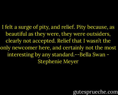 I felt a surge of pity, and relief. Pity because, as beautiful as they were, they were outsiders, clearly not accepted. Relief that I wasn’t the only newcomer here, and certainly not the most interesting by any standard.--Bella Swan - Stephenie Meyer