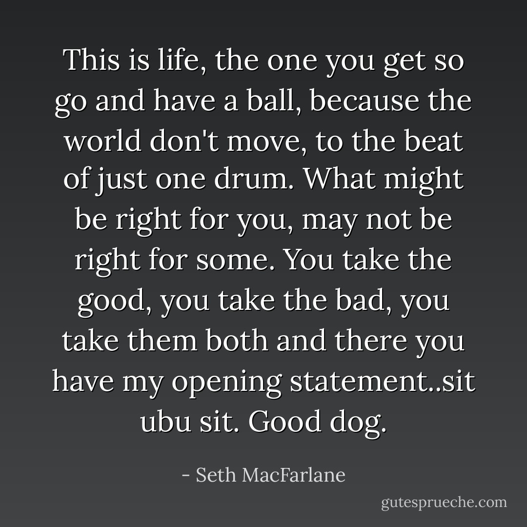 This is life, the one you get so go and have a ball, because the world don't move, to the beat of just one drum. What might be right for you, may not be right for some. You take the good, you take the bad, you take them both and there you have my opening statement..sit ubu sit. Good dog. - Seth MacFarlane