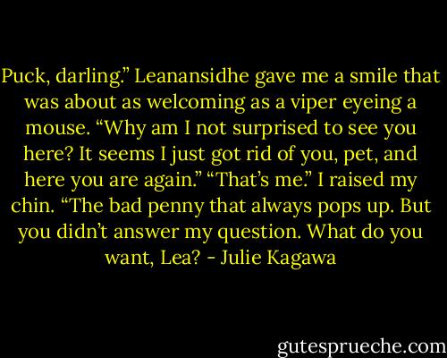 Puck, darling.” Leanansidhe gave me a smile that<br />was about as welcoming as a viper eyeing a mouse.<br />“Why am I not surprised to see you here? It seems I<br />just got rid of you, pet, and here you are again.”<br />“That’s me.” I raised my chin. “The bad penny that<br />always pops up. But you didn’t answer my question.<br />What do you want, Lea? - Julie Kagawa