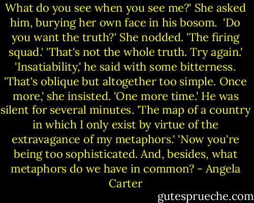 What do you see when you see me?' She asked him, burying her own face in his bosom. <br />'Do you want the truth?'<br />She nodded.<br />'The firing squad.'<br />'That's not the whole truth. Try again.'<br />'Insatiability,' he said with some bitterness.<br />'That's oblique but altogether too simple. Once more,' she insisted. 'One more time.'<br />He was silent for several minutes.<br />'The map of a country in which I only exist by virtue of the extravagance of my metaphors.'<br />'Now you're being too sophisticated. And, besides, what metaphors do we have in common? - Angela Carter