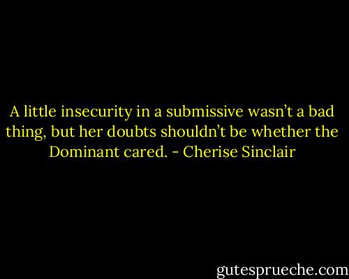 A little insecurity in a submissive wasn’t a bad thing, but her doubts shouldn’t be whether the Dominant cared. - Cherise Sinclair