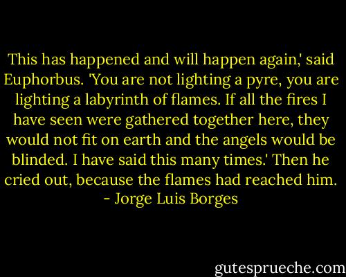 This has happened and will happen again,' said Euphorbus. 'You are not lighting a pyre, you are lighting a labyrinth of flames. If all the fires I have seen were gathered together here, they would not fit on earth and the angels would be blinded. I have said this many times.' Then he cried out, because the flames had reached him. - Jorge Luis Borges