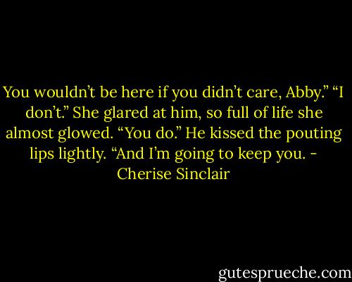 You wouldn’t be here if you didn’t care, Abby.”<br />“I don’t.” She glared at him, so full of life she almost glowed.<br />“You do.” He kissed the pouting lips lightly. “And I’m going to keep you. - Cherise Sinclair
