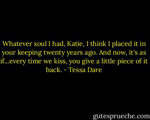 Whatever soul I had, Katie, I think I placed it in your keeping twenty years ago. And now, it's as if...every time we kiss, you give a little piece of it back. - Tessa Dare