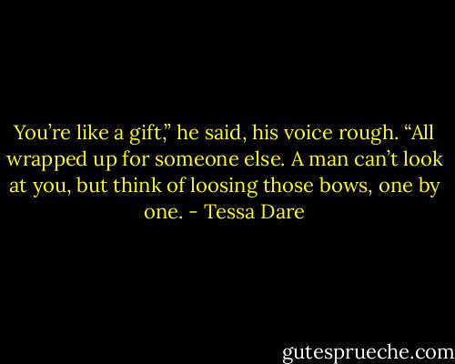 You’re like a gift,” he said, his voice rough. “All wrapped up for someone else. A man can’t look at you, but think of loosing those bows, one by one. - Tessa Dare