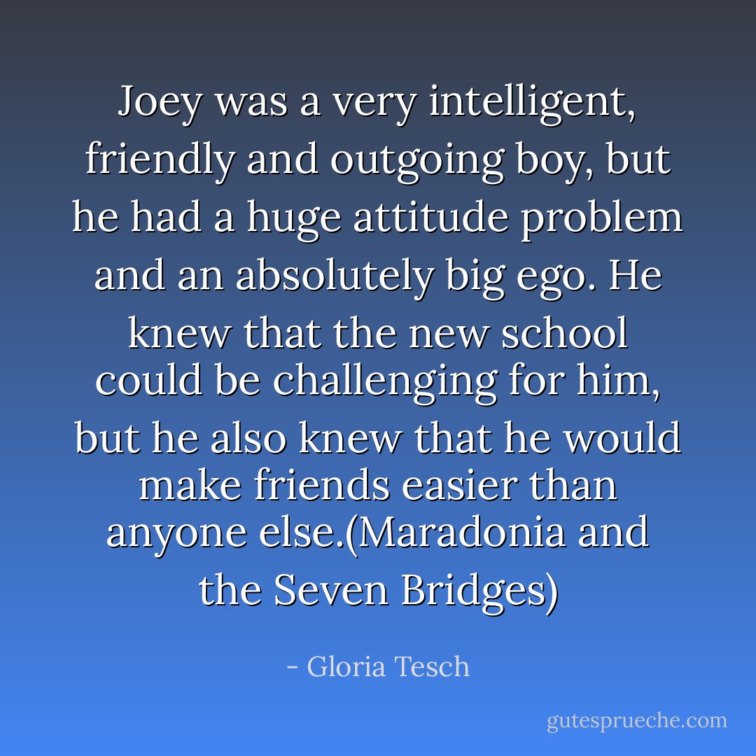 Joey was a very intelligent, friendly and outgoing boy, but he had a huge attitude problem and an absolutely big ego. He knew that the new school could be challenging for him, but he also knew that he would make friends easier than anyone else.(Maradonia and the Seven Bridges) - Gloria Tesch
