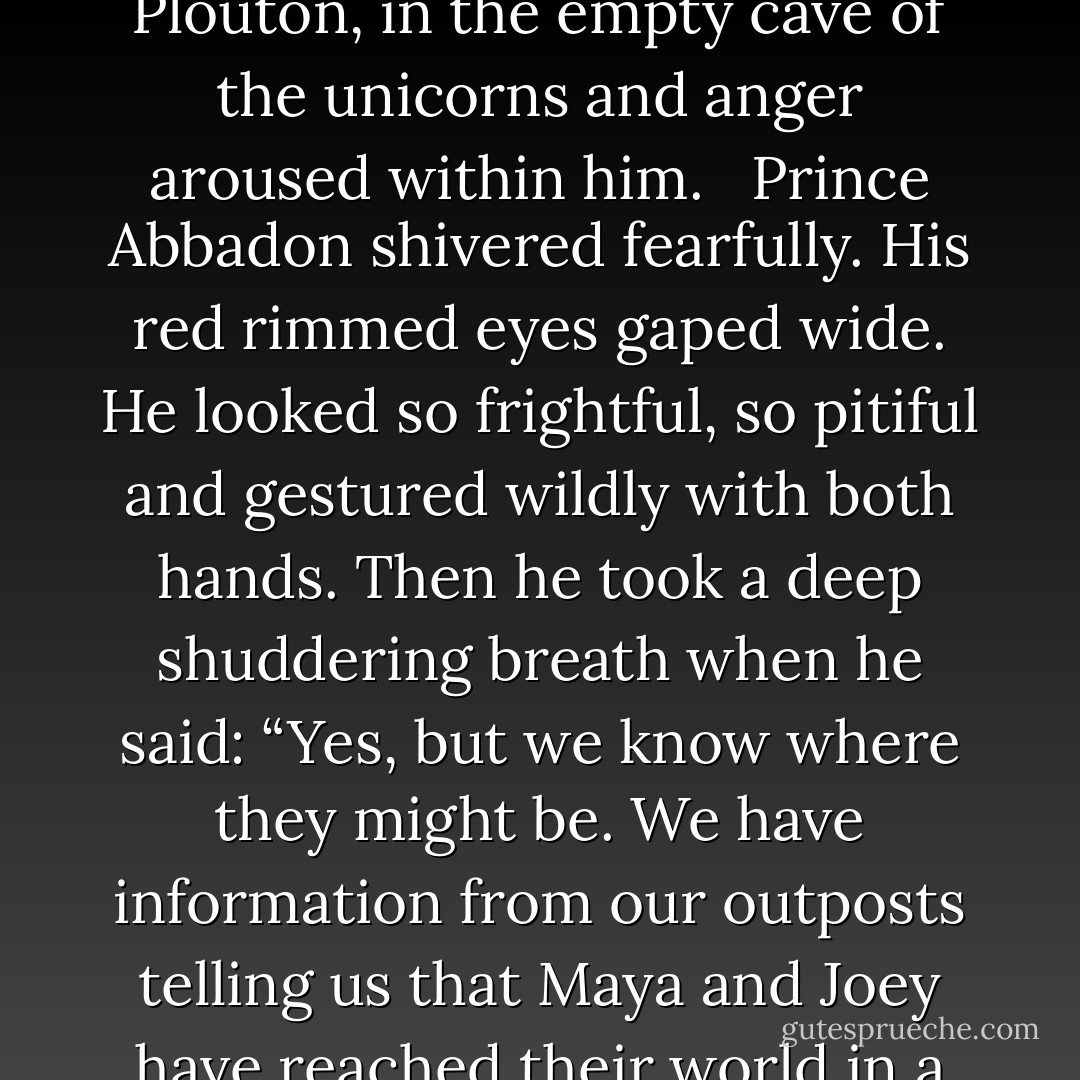 I don’t believe it!Are you telling me that these ugly creepers have left the Land of Maradonia? And… they are now in their old world?” <br /> King Apollyon, ruler of the Underworld, stood with his two sons, Abbadon and Plouton, in the empty cave of the unicorns and anger aroused within him. <br /> Prince Abbadon shivered fearfully. His red rimmed eyes gaped wide. He looked so frightful, so pitiful and gestured wildly with both hands. Then he took a deep shuddering breath when he said: “Yes, but we know where they might be. We have information from our outposts telling us that Maya and Joey have reached their world in a region which is called Oceanside. Yes, Father, the discouraging truth is that the teenagers disappeared and it is very difficult to pinpoint them again, because they slipped into a different world. - Gloria Tesch
