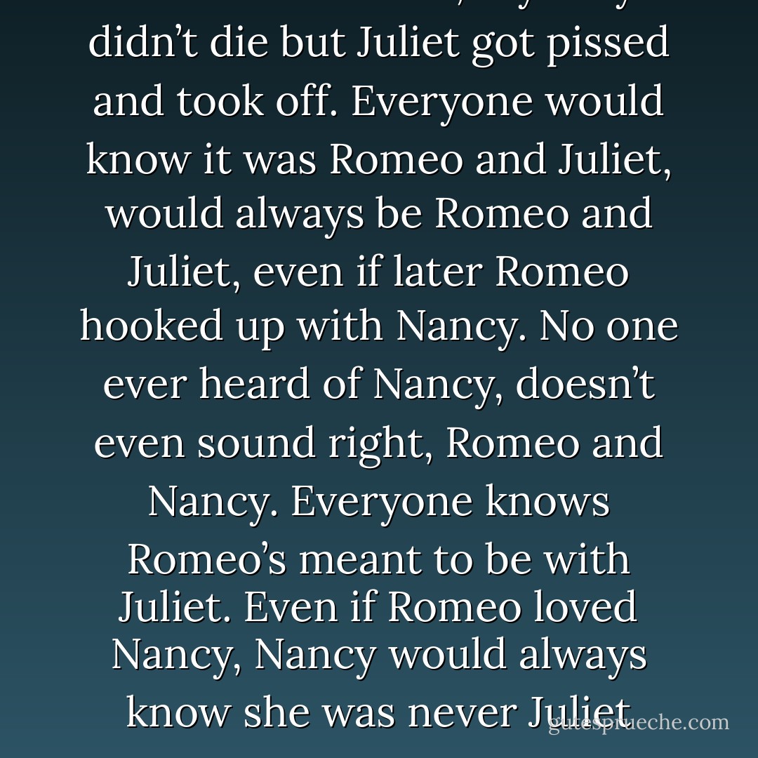 Romeo and Juliet, say they didn’t die but Juliet got pissed and took off. Everyone would know it was Romeo and Juliet, would always be Romeo and Juliet, even if later Romeo hooked up with Nancy. No one ever heard of Nancy, doesn’t even sound right, Romeo and Nancy. Everyone knows Romeo’s meant to be with Juliet. Even if Romeo loved Nancy, Nancy would always know she was never Juliet - Kristen Ashley