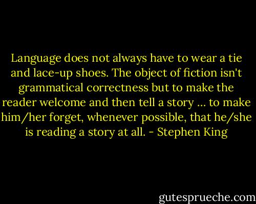 Language does not always have to wear a tie and lace-up shoes. The object of fiction isn't grammatical correctness but to make the reader welcome and then tell a story … to make him/her forget, whenever possible, that he/she is reading a story at all. - Stephen King