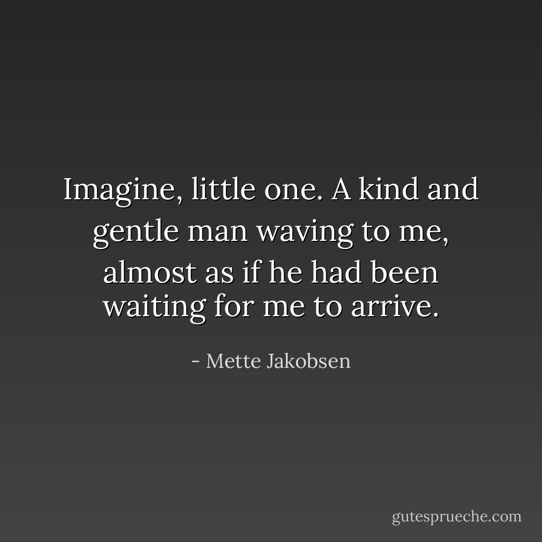 Imagine, little one. A kind and gentle man waving to me, almost as if he had been waiting for me to arrive. - Mette Jakobsen