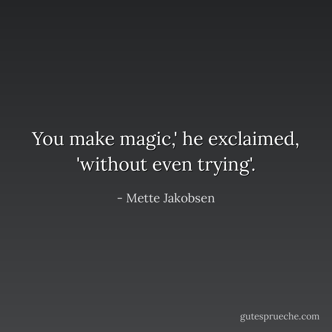 You make magic,' he exclaimed, 'without even trying'. - Mette Jakobsen