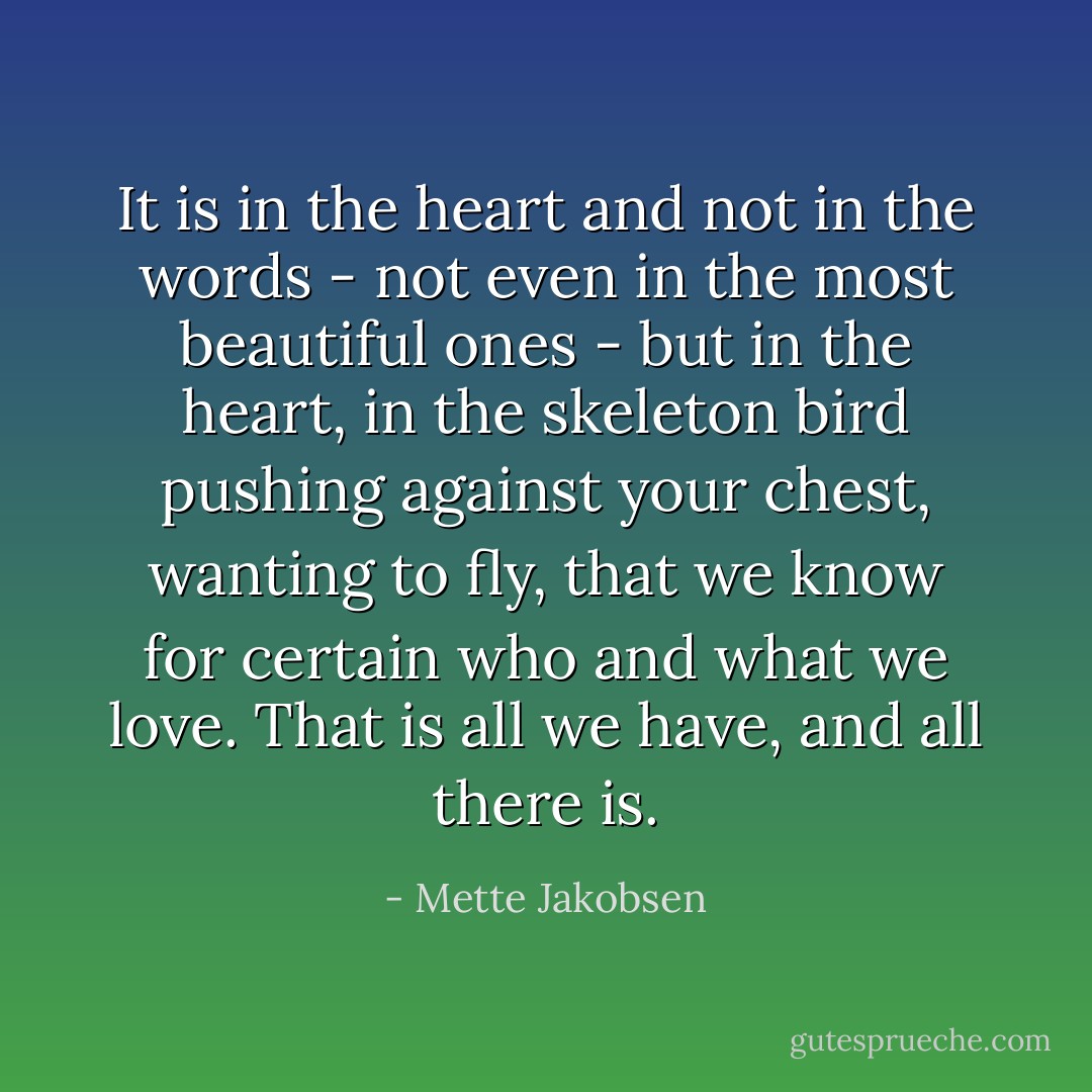 It is in the heart and not in the words - not even in the most beautiful ones - but in the heart, in the skeleton bird pushing against your chest, wanting to fly, that we know for certain who and what we love. That is all we have, and all there is. - Mette Jakobsen