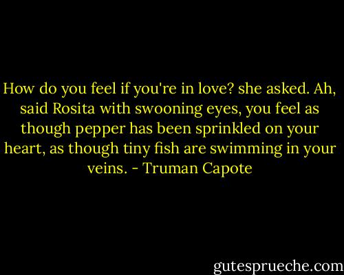 How do you feel if you're in love? she asked. Ah, said Rosita with swooning eyes, you feel as though pepper has been sprinkled on your heart, as though tiny fish are swimming in your veins. - Truman Capote