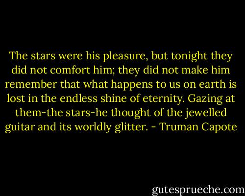 The stars were his pleasure, but tonight they did not comfort him; they did not make him remember that what happens to us on earth is lost in the endless shine of eternity. Gazing at them-the stars-he thought of the jewelled guitar and its worldly glitter. - Truman Capote