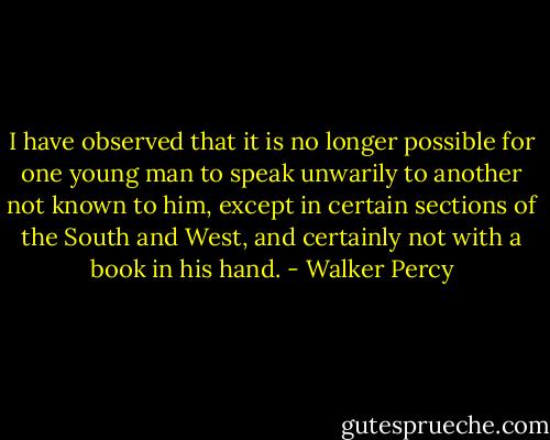 I have observed that it is no longer possible for one young man to speak unwarily to another not known to him, except in certain sections of the South and West, and certainly not with a book in his hand. - Walker Percy