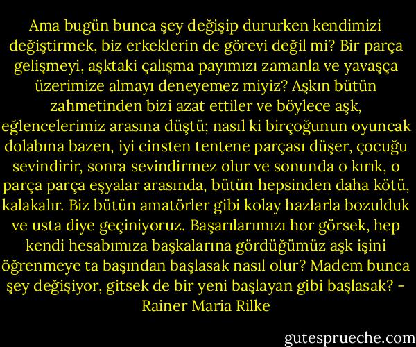 Ama bugün bunca şey değişip dururken kendimizi değiştirmek, biz erkeklerin de görevi değil mi? Bir parça gelişmeyi, aşktaki çalışma payımızı zamanla ve yavaşça üzerimize almayı deneyemez miyiz? Aşkın bütün zahmetinden bizi azat ettiler ve böylece aşk, eğlencelerimiz arasına düştü; nasıl ki birçoğunun oyuncak dolabına bazen, iyi cinsten tentene parçası düşer, çocuğu sevindirir, sonra sevindirmez olur ve sonunda o kırık, o parça parça eşyalar arasında, bütün hepsinden daha kötü, kalakalır. Biz bütün amatörler gibi kolay hazlarla bozulduk ve usta diye geçiniyoruz. Başarılarımızı hor görsek, hep kendi hesabımıza başkalarına gördüğümüz aşk işini öğrenmeye ta başından başlasak nasıl olur? Madem bunca şey değişiyor, gitsek de bir yeni başlayan gibi başlasak? - Rainer Maria Rilke