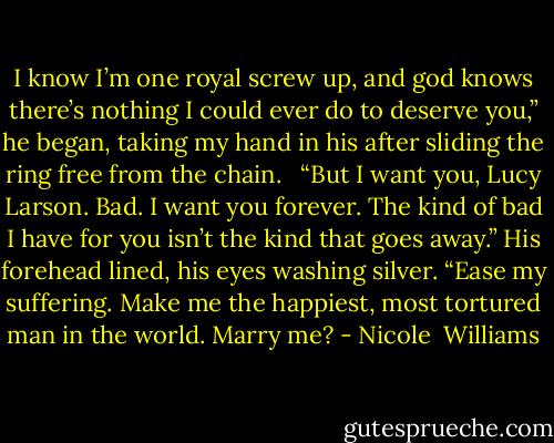 I know I’m one royal screw up, and god knows there’s nothing I could ever do to deserve you,” he began, taking my hand in his after sliding the ring free from the chain.<br /> <br />“But I want you, Lucy Larson. Bad. I want you forever. The kind of bad I have for you isn’t the kind that goes away.” His forehead lined, his eyes washing silver. “Ease my suffering. Make me the happiest, most tortured man in the world. Marry me? - Nicole  Williams