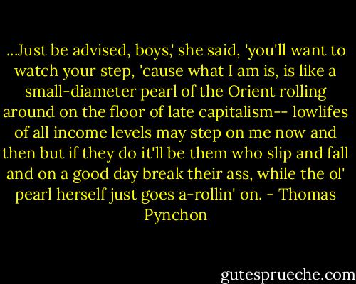 ...Just be advised, boys,' she said, 'you'll want to watch your step, 'cause what I am is, is like a small-diameter pearl of the Orient rolling around on the floor of late capitalism-- lowlifes of all income levels may step on me now and then but if they do it'll be them who slip and fall and on a good day break their ass, while the ol' pearl herself just goes a-rollin' on. - Thomas Pynchon