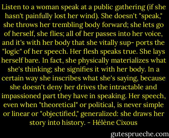 Listen to a woman speak at a public gathering (if she hasn't painfully lost her wind). She doesn't "speak," she throws her trembling body forward; she lets go of herself, she flies; all of her passes into her voice, and it's with her body that she vitally sup- ports the "logic" of her speech. Her flesh speaks true. She lays herself bare. In fact, she physically materializes what she's thinking; she signifies it with her body. In a certain way she inscribes what she's saying, because she doesn't deny her drives the intractable and impassioned part they have in speaking. Her speech, even when "theoretical" or political, is never simple or linear or "objectified," generalized: she draws her story into history. - Hélène Cixous