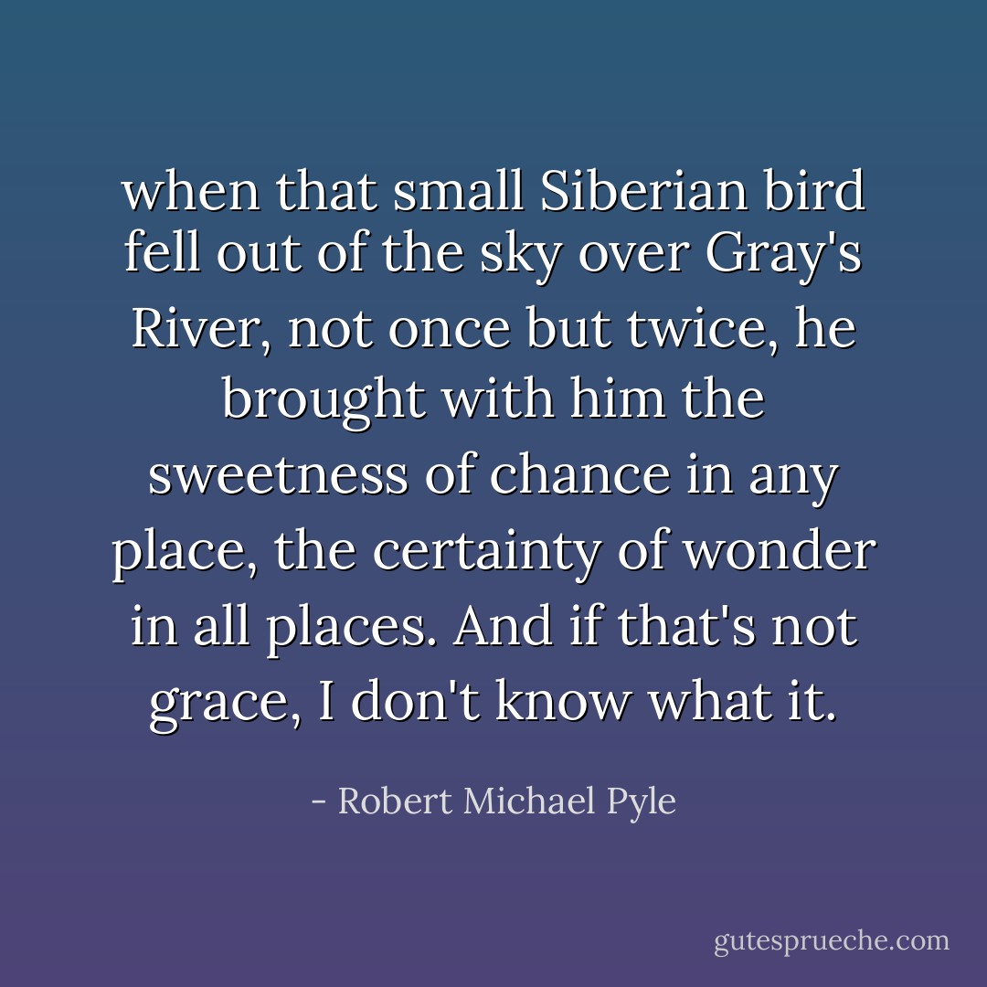 when that small Siberian bird fell out of the sky over Gray's River, not once but twice, he brought with him the sweetness of chance in any place, the certainty of wonder in all places. And if that's not grace, I don't know what it. - Robert Michael Pyle