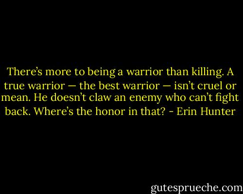There’s more to being a warrior than killing. A true warrior — the best warrior — isn’t cruel or mean. He doesn’t claw an enemy who can’t fight back. Where’s the honor in that? - Erin Hunter