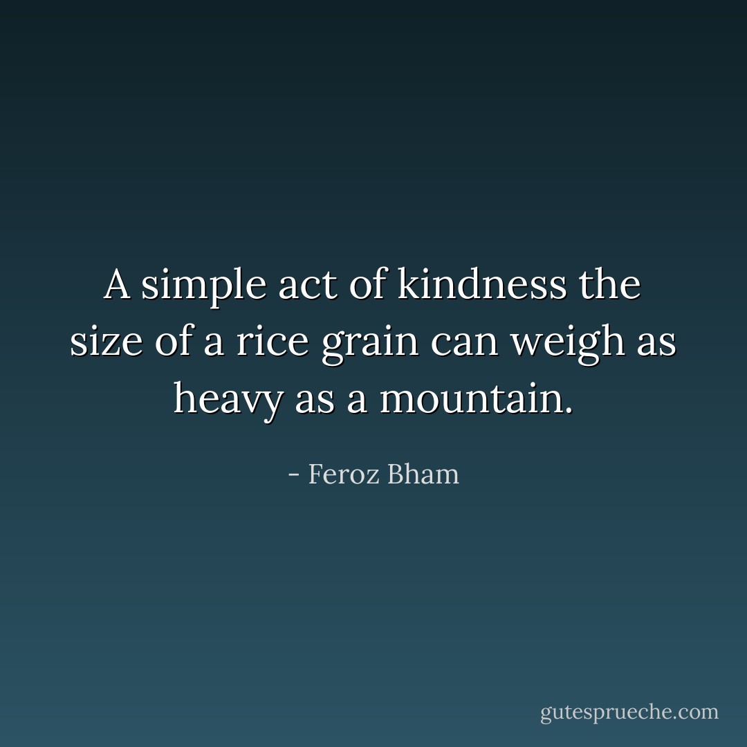 A simple act of kindness the size of a rice grain can weigh as heavy as a mountain. - Feroz Bham