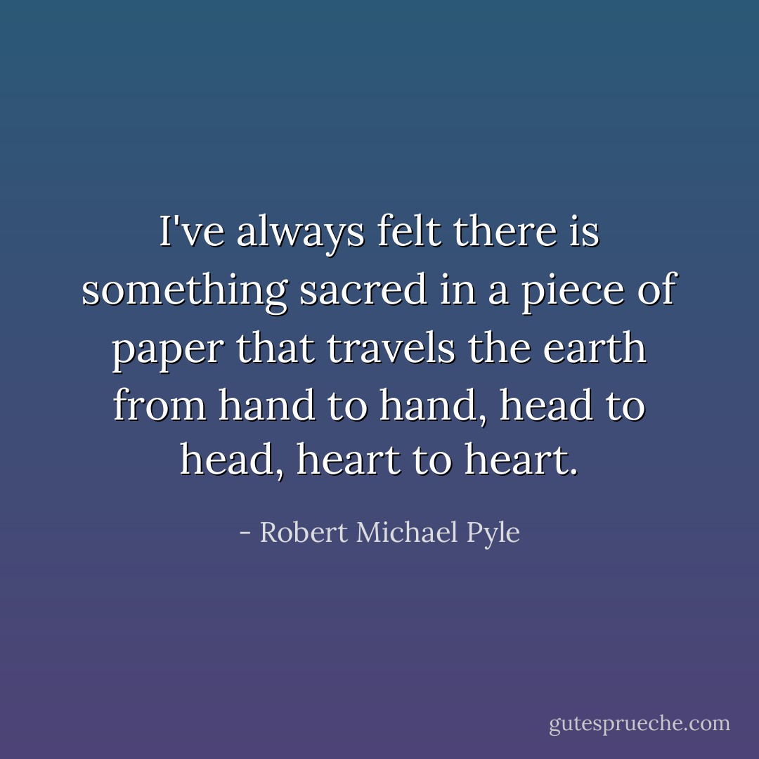 I've always felt there is something sacred in a piece of paper that travels the earth from hand to hand, head to head, heart to heart. - Robert Michael Pyle