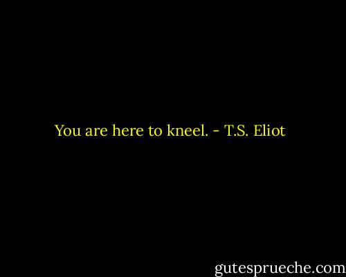 You are here to kneel. - T.S. Eliot