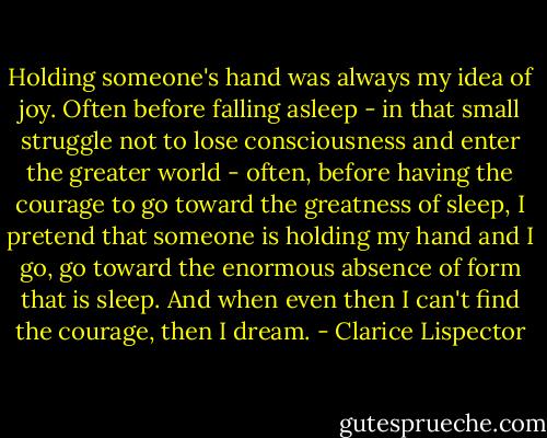Holding someone's hand was always my idea of joy. Often before falling asleep - in that small struggle not to lose consciousness and enter the greater world - often, before having the courage to go toward the greatness of sleep, I pretend that someone is holding my hand and I go, go toward the enormous absence of form that is sleep. And when even then I can't find the courage, then I dream. - Clarice Lispector