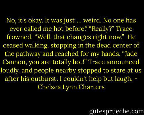 No, it's okay. It was just … weird. No one has ever called me hot before.”<br />“Really?” Trace frowned. “Well, that changes right now.” <br />He ceased walking, stopping in the dead center of the pathway and reached for my hands. “Jade Cannon, you are totally hot!” Trace announced loudly, and people nearby stopped to stare at us after his outburst. I couldn't help but laugh. - Chelsea Lynn Charters