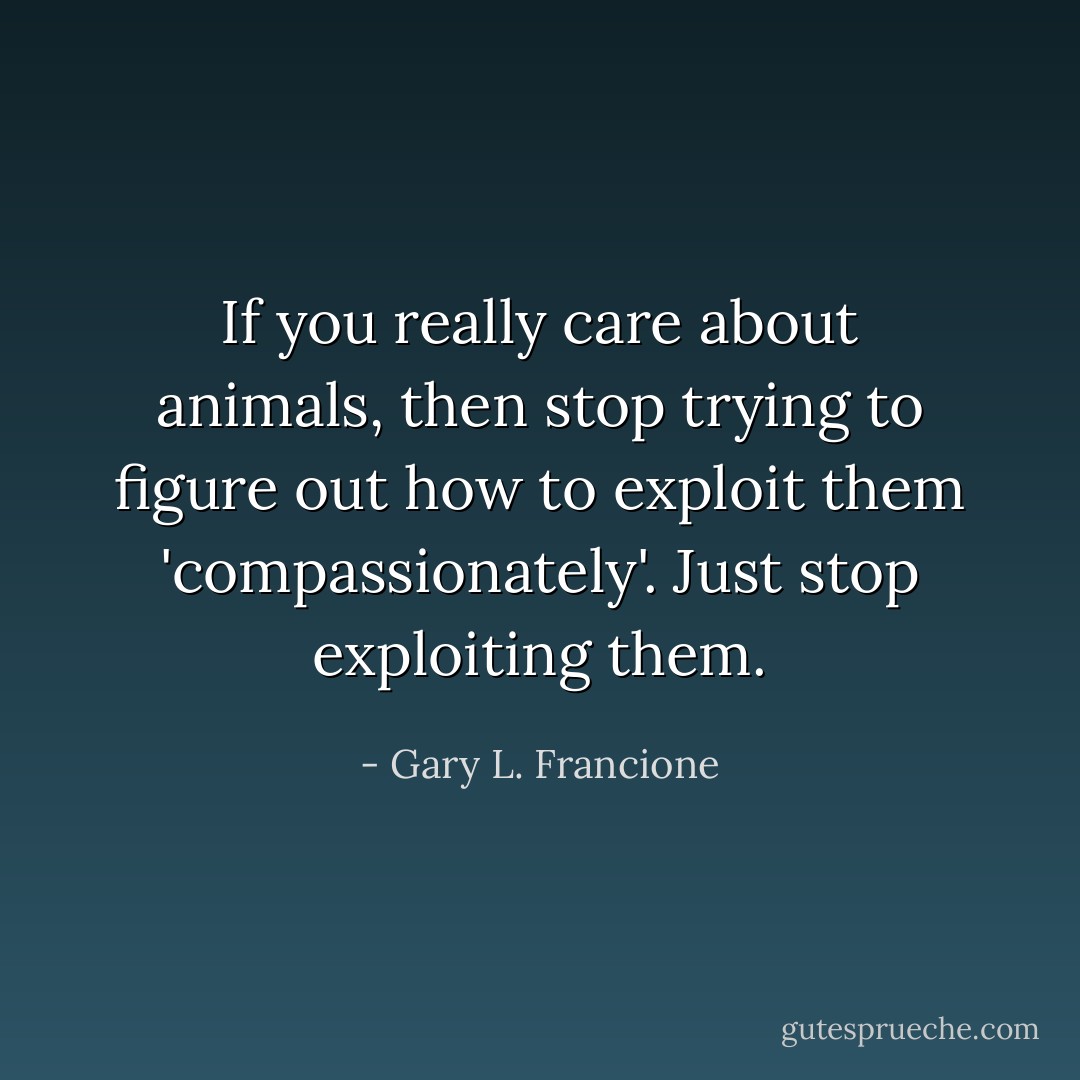 If you really care about animals, then stop trying to figure out how to exploit them 'compassionately'. Just stop exploiting them. - Gary L. Francione