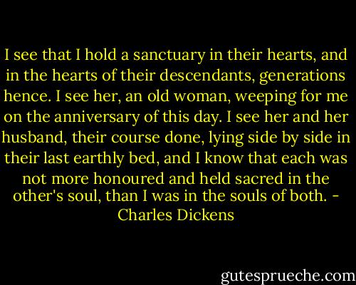 I see that I hold a sanctuary in their hearts, and in the hearts of their descendants, generations hence. I see her, an old woman, weeping for me on the anniversary of this day. I see her and her husband, their course done, lying side by side in their last earthly bed, and I know that each was not more honoured and held sacred in the other's soul, than I was in the souls of both. - Charles Dickens