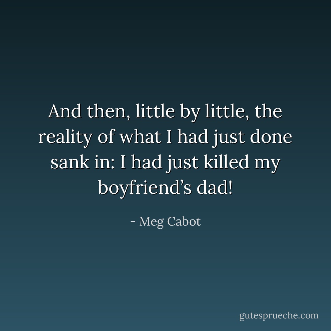 And then, little by little, the reality of what I had just done sank in: I had just killed my boyfriend’s dad! - Meg Cabot