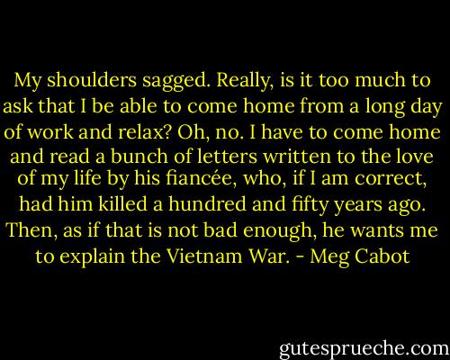 My shoulders sagged. Really, is it too much to ask that I be able to come home from a long day of work and relax? Oh, no. I have to come home and read a bunch of letters written to the love of my life by his fiancée, who, if I am correct, had him killed a hundred and fifty years ago.<br />Then, as if that is not bad enough, he wants me to explain the Vietnam War. - Meg Cabot