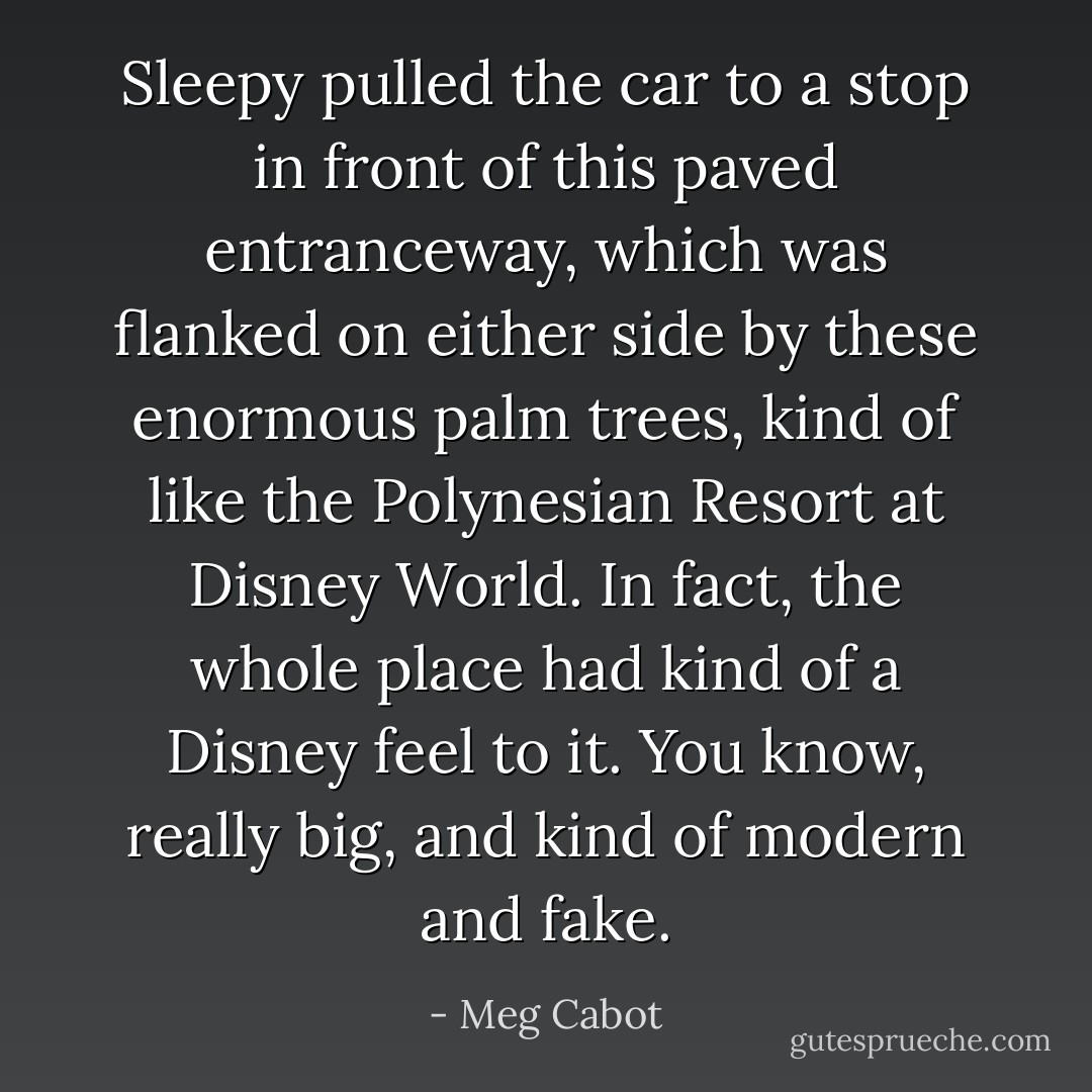 Sleepy pulled the car to a stop in front of this paved entranceway, which was flanked on either side by these enormous palm trees, kind of like the Polynesian Resort at Disney World. In fact, the whole place had kind of a Disney feel to it. You know, really big, and kind of modern and fake. - Meg Cabot