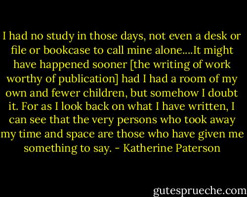 I had no study in those days, not even a desk or file or bookcase to call mine alone....It might have happened sooner [the writing of work worthy of publication] had I had a room of my own and fewer children, but somehow I doubt it. For as I look back on what I have written, I can see that the very persons who took away my time and space are those who have given me something to say. - Katherine Paterson