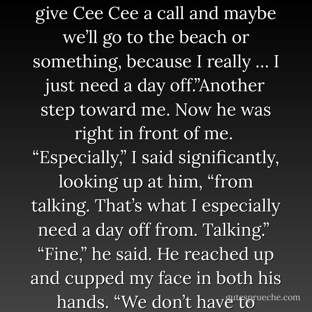 We need to talk.”<br /><br />“I’m just – Look,” I said, as he took a step toward me. “I’m just going to give Cee Cee a call and maybe we’ll go to the beach or something, because I really … I just need a day off.”Another step toward me. Now he was right in front of me.<br /><br />“Especially,” I said significantly, looking up at him, “from talking. That’s what I especially need a day off from. Talking.”<br /><br />“Fine,” he said. He reached up and cupped my face in both his hands. “We don’t have to talk.”And that’s when he kissed me. On the lips. - Meg Cabot