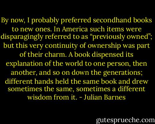 By now, I probably preferred secondhand books to new ones. In America such items were disparagingly referred to as “previously owned”; but this very continuity of ownership was part of their charm. A book dispensed its explanation of the world to one person, then another, and so on down the generations; different hands held the same book and drew sometimes the same, sometimes a different wisdom from it. - Julian Barnes