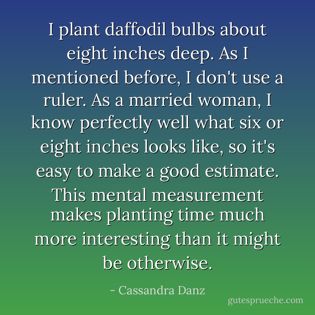 I plant daffodil bulbs about eight inches deep. As I mentioned before, I don't use a ruler. As a married woman, I know perfectly well what six or eight inches looks like, so it's easy to make a good estimate. This mental measurement makes planting time much more interesting than it might be otherwise. - Cassandra Danz