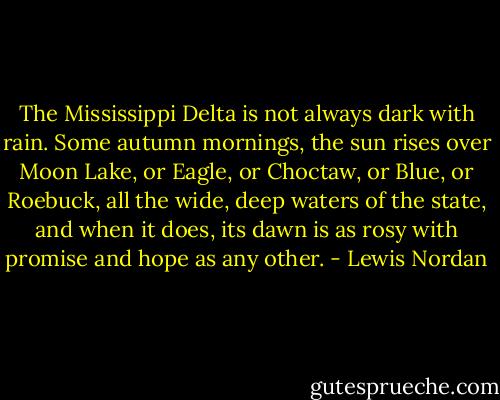 The Mississippi Delta is not always dark with rain. Some autumn mornings, the sun rises over Moon Lake, or Eagle, or Choctaw, or Blue, or Roebuck, all the wide, deep waters of the state, and when it does, its dawn is as rosy with promise and hope as any other. - Lewis Nordan
