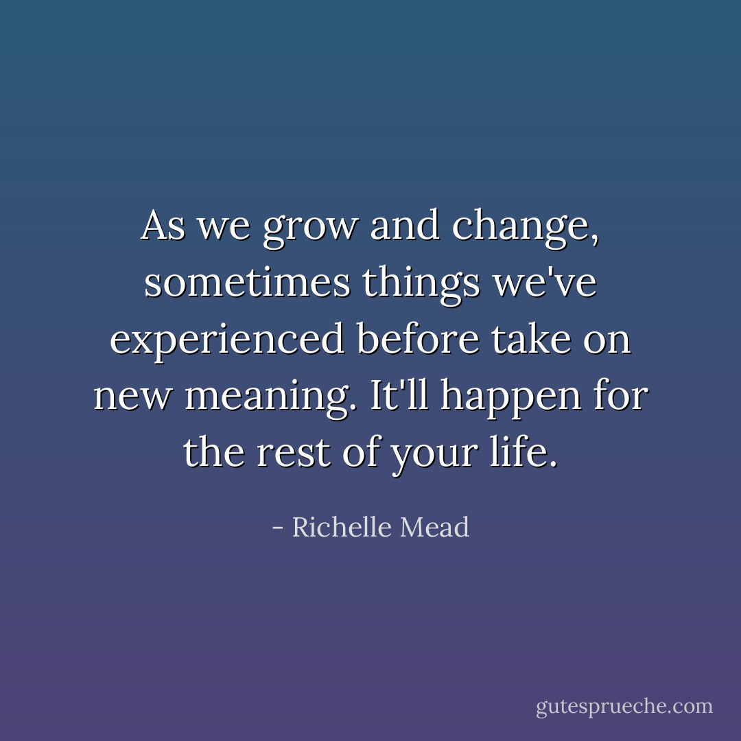 As we grow and change, sometimes things we've experienced before take on new meaning. It'll happen for the rest of your life. - Richelle Mead