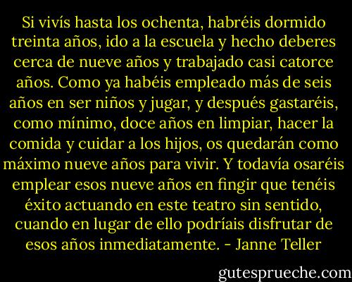 Si vivís hasta los ochenta, habréis dormido treinta años, ido a la escuela y hecho deberes cerca de nueve años y trabajado casi catorce años. Como ya habéis empleado más de seis años en ser niños y jugar, y después gastaréis, como mínimo, doce años en limpiar, hacer la comida y cuidar a los hijos, os quedarán como máximo nueve años para vivir. Y todavía osaréis emplear esos nueve años en fingir que tenéis éxito actuando en este teatro sin sentido, cuando en lugar de ello podríais disfrutar de esos años inmediatamente. - Janne Teller