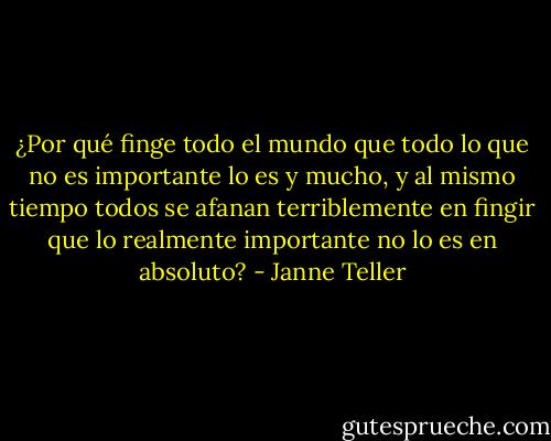 ¿Por qué finge todo el mundo que todo lo que no es importante lo es y mucho, y al mismo tiempo todos se afanan terriblemente en fingir que lo realmente importante no lo es en absoluto? - Janne Teller