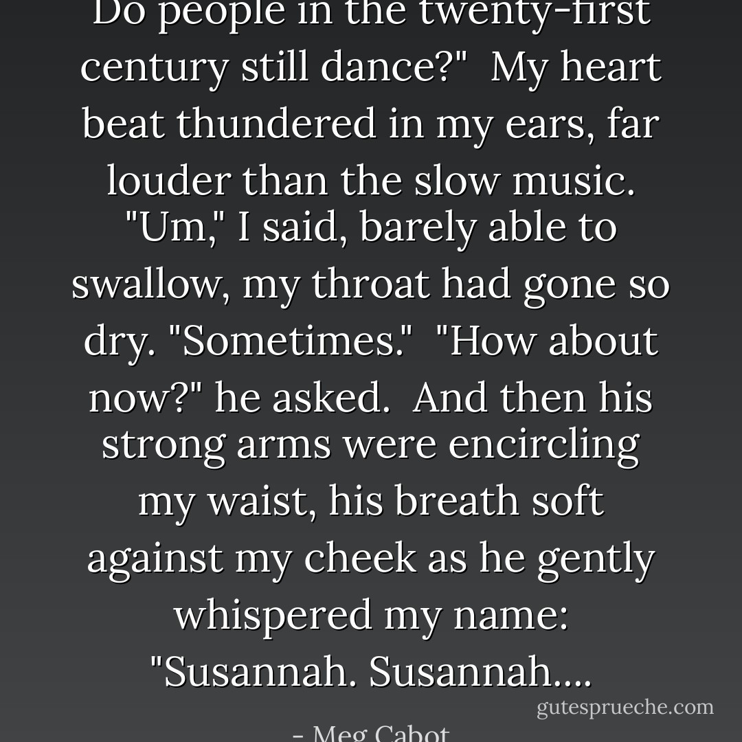 Do people in the twenty-first century still dance?"<br /><br />My heart beat thundered in my ears, far louder than the slow music. "Um," I said, barely able to swallow, my throat had gone so dry. "Sometimes."<br /><br />"How about now?" he asked.<br /><br />And then his strong arms were encircling my waist, his breath soft against my cheek as he gently whispered my name: "Susannah. Susannah.... - Meg Cabot