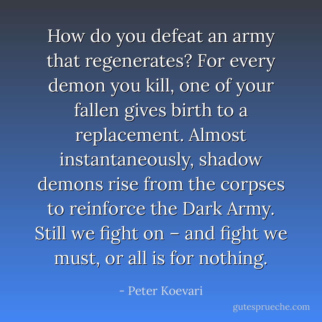 How do you defeat an army that regenerates? For every demon you kill, one of your fallen gives birth to a replacement. Almost instantaneously, shadow demons rise from the corpses to reinforce the Dark Army. Still we fight on – and fight we must, or all is for nothing. - Peter Koevari