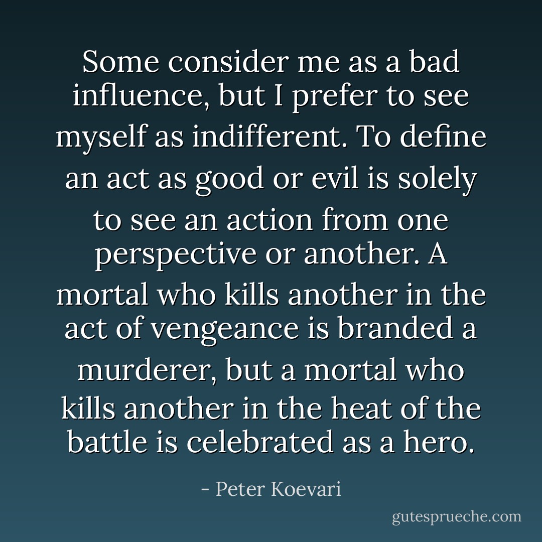 Some consider me as a bad influence, but I prefer to see myself as indifferent. To define an act as good or evil is solely to see an action from one perspective or another. A mortal who kills another in the act of vengeance is branded a murderer, but a mortal who kills another in the heat of the battle is celebrated as a hero. - Peter Koevari