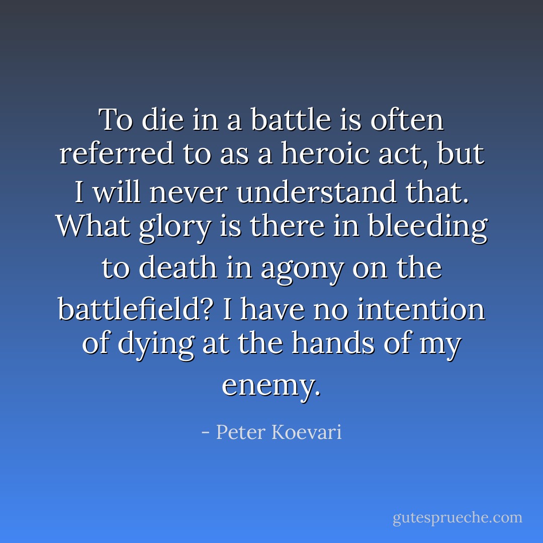 To die in a battle is often referred to as a heroic act, but I will never understand that. What glory is there in bleeding to death in agony on the battlefield? I have no intention of dying at the hands of my enemy. - Peter Koevari