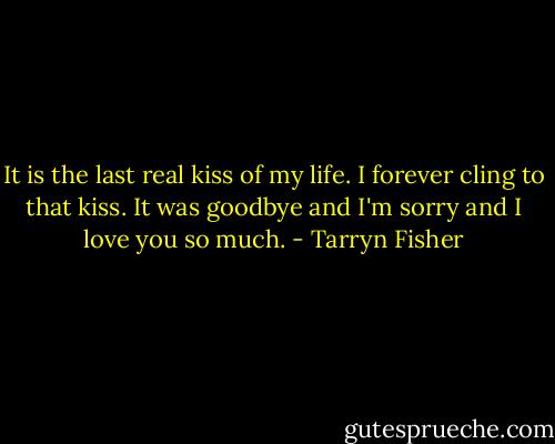 It is the last real kiss of my life. I forever cling to that kiss. It was goodbye and I'm sorry and I love you so much. - Tarryn Fisher