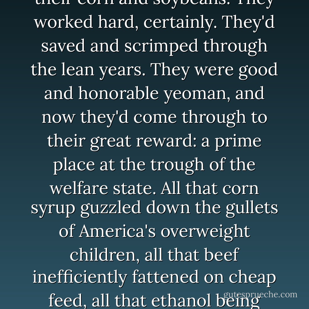 What was shocking were the rewards my father's cousins had gathered in the intervening couple of decades. They farmed now on thousands of acres, not hundreds. They drove fancy pickup trucks, owned lakefront property and second homes. A simple Internet search offered the truth of where their riches had come from: good ol' Uncle Sam. Recently I clicked again on a database of farm subsidy payments, and found that five of my father's first cousins had been paid, all told, $3 million between 1995 and 2005 - and that on top of whatever they'd earned outright for the sale of their corn and soybeans. They worked hard, certainly. They'd saved and scrimped through the lean years. They were good and honorable yeoman, and now they'd come through to their great reward: a prime place at the trough of the welfare state. All that corn syrup guzzled down the gullets of America's overweight children, all that beef inefficiently fattened on cheap feed, all that ethanol being distilled in heartland refineries: all of it underwritten by as wasteful a government program as now exists this side of the defense industry. In the last ten years, the federal government has paid $131 million in subsidies and disaster insurance in just the county [in Minnesota] where I grew up. Corn is subsidized to keep it cheap, and the subsidies encourage overproduction, which encourages a scramble for ever more ways to use corn, and thus bigger subsidies - the perfect feedback loop of government welfare. - Philip Connors